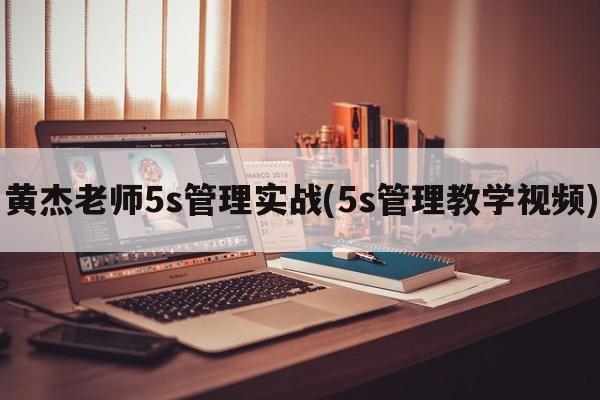 黄杰老师5s管理实战(5s管理教学视频)